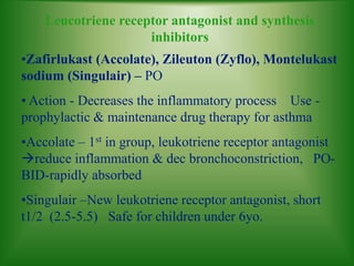 Leucotriene receptor antagonist and synthesis
inhibitors
•Zafirlukast (Accolate), Zileuton (Zyflo), Montelukast
sodium (Singulair) – PO
• Action - Decreases the inflammatory process Use -
prophylactic & maintenance drug therapy for asthma
•Accolate – 1st in group, leukotriene receptor antagonist
reduce inflammation & dec bronchoconstriction, PO-
BID-rapidly absorbed
•Singulair –New leukotriene receptor antagonist, short
t1/2 (2.5-5.5) Safe for children under 6yo.
 