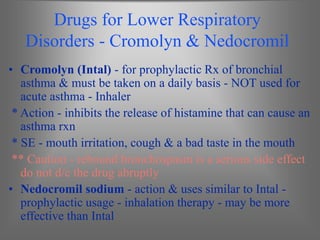 Drugs for Lower Respiratory
Disorders - Cromolyn & Nedocromil
• Cromolyn (Intal) - for prophylactic Rx of bronchial
asthma & must be taken on a daily basis - NOT used for
acute asthma - Inhaler
* Action - inhibits the release of histamine that can cause an
asthma rxn
* SE - mouth irritation, cough & a bad taste in the mouth
** Caution - rebound bronchospasm is a serious side effect
do not d/c the drug abruptly
• Nedocromil sodium - action & uses similar to Intal -
prophylactic usage - inhalation therapy - may be more
effective than Intal
 