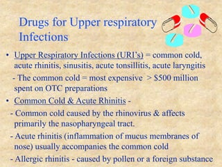 Drugs for Upper respiratory
Infections
• Upper Respiratory Infections (URI’s) = common cold,
acute rhinitis, sinusitis, acute tonsillitis, acute laryngitis
- The common cold = most expensive > $500 million
spent on OTC preparations
• Common Cold & Acute Rhinitis -
- Common cold caused by the rhinovirus & affects
primarily the nasopharyngeal tract.
- Acute rhinitis (inflammation of mucus membranes of
nose) usually accompanies the common cold
- Allergic rhinitis - caused by pollen or a foreign substance
 