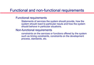 Functional and non-functional requirements
 Functional requirements
• Statements of services the system should provide, how the
system should react to particular inputs and how the system
should behave in particular situations.
 Non-functional requirements
• constraints on the services or functions offered by the system
such as timing constraints, constraints on the development
process, standards, etc.
 