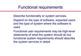 Functional requirements
 Describe functionality or system services.
 Depend on the type of software, expected users
and the type of system where the software is
used.
 Functional user requirements may be high-level
statements of what the system should do but
functional system requirements should describe
the system services in detail.
 