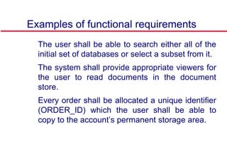 Examples of functional requirements
 The user shall be able to search either all of the
initial set of databases or select a subset from it.
 The system shall provide appropriate viewers for
the user to read documents in the document
store.
 Every order shall be allocated a unique identifier
(ORDER_ID) which the user shall be able to
copy to the account’s permanent storage area.
 
