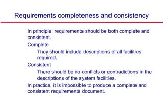 Requirements completeness and consistency
 In principle, requirements should be both complete and
consistent.
 Complete
• They should include descriptions of all facilities
required.
 Consistent
• There should be no conflicts or contradictions in the
descriptions of the system facilities.
 In practice, it is impossible to produce a complete and
consistent requirements document.
 