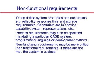 Non-functional requirements
 These define system properties and constraints
e.g. reliability, response time and storage
requirements. Constraints are I/O device
capability, system representations, etc.
 Process requirements may also be specified
mandating a particular CASE system,
programming language or development method.
 Non-functional requirements may be more critical
than functional requirements. If these are not
met, the system is useless.
 