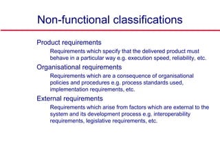 Non-functional classifications
 Product requirements
• Requirements which specify that the delivered product must
behave in a particular way e.g. execution speed, reliability, etc.
 Organisational requirements
• Requirements which are a consequence of organisational
policies and procedures e.g. process standards used,
implementation requirements, etc.
 External requirements
• Requirements which arise from factors which are external to the
system and its development process e.g. interoperability
requirements, legislative requirements, etc.
 
