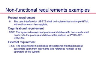 Non-functional requirements examples
 Product requirement
8.1 The user interface for LIBSYS shall be implemented as simple HTML
without frames or Java applets.
 Organisational requirement
9.3.2 The system development process and deliverable documents shall
conform to the process and deliverables defined in XYZCo-SP-
STAN-95.
 External requirement
7.6.5 The system shall not disclose any personal information about
customers apart from their name and reference number to the
operators of the system.
 