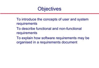 Objectives
 To introduce the concepts of user and system
requirements
 To describe functional and non-functional
requirements
 To explain how software requirements may be
organised in a requirements document
 