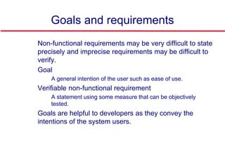 Goals and requirements
 Non-functional requirements may be very difficult to state
precisely and imprecise requirements may be difficult to
verify.
 Goal
• A general intention of the user such as ease of use.
 Verifiable non-functional requirement
• A statement using some measure that can be objectively
tested.
 Goals are helpful to developers as they convey the
intentions of the system users.
 