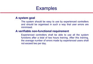 Examples
 A system goal
• The system should be easy to use by experienced controllers
and should be organised in such a way that user errors are
minimised.
 A verifiable non-functional requirement
• Experienced controllers shall be able to use all the system
functions after a total of two hours training. After this training,
the average number of errors made by experienced users shall
not exceed two per day.
 