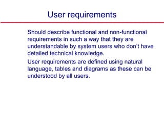 User requirements
 Should describe functional and non-functional
requirements in such a way that they are
understandable by system users who don’t have
detailed technical knowledge.
 User requirements are defined using natural
language, tables and diagrams as these can be
understood by all users.
 