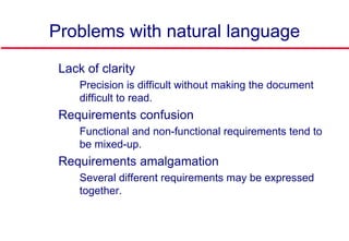 Problems with natural language
 Lack of clarity
• Precision is difficult without making the document
difficult to read.
 Requirements confusion
• Functional and non-functional requirements tend to
be mixed-up.
 Requirements amalgamation
• Several different requirements may be expressed
together.
 