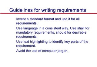 Guidelines for writing requirements
 Invent a standard format and use it for all
requirements.
 Use language in a consistent way. Use shall for
mandatory requirements, should for desirable
requirements.
 Use text highlighting to identify key parts of the
requirement.
 Avoid the use of computer jargon.
 