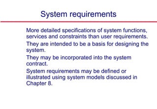 System requirements
 More detailed specifications of system functions,
services and constraints than user requirements.
 They are intended to be a basis for designing the
system.
 They may be incorporated into the system
contract.
 System requirements may be defined or
illustrated using system models discussed in
Chapter 8.
 