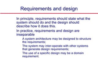 Requirements and design
 In principle, requirements should state what the
system should do and the design should
describe how it does this.
 In practice, requirements and design are
inseparable
• A system architecture may be designed to structure
the requirements;
• The system may inter-operate with other systems
that generate design requirements;
• The use of a specific design may be a domain
requirement.
 