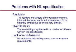 Problems with NL specification
 Ambiguity
• The readers and writers of the requirement must
interpret the same words in the same way. NL is
naturally ambiguous so this is very difficult.
 Over-flexibility
• The same thing may be said in a number of different
ways in the specification.
 Lack of modularisation
• NL structures are inadequate to structure system
requirements.
 