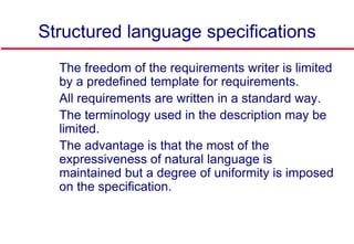 Structured language specifications
 The freedom of the requirements writer is limited
by a predefined template for requirements.
 All requirements are written in a standard way.
 The terminology used in the description may be
limited.
 The advantage is that the most of the
expressiveness of natural language is
maintained but a degree of uniformity is imposed
on the specification.
 