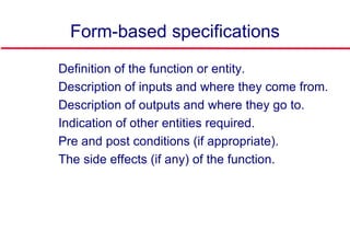 Form-based specifications
 Definition of the function or entity.
 Description of inputs and where they come from.
 Description of outputs and where they go to.
 Indication of other entities required.
 Pre and post conditions (if appropriate).
 The side effects (if any) of the function.
 