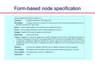 Form-based node specification
Insulin Pump/Control Software/SRS/3.3.2
Function Compute insulin dose: Safe sugar level
Description Computes the dose of insulin to be delivered when the current measured sugar level is in
the safe zone between 3 and 7 units.
Inputs Current sugarreading (r2), the previous two readings (r0 and r1)
Source Current sugarreading from sensor. Otherreadings from memory.
Outputs CompDose Ğthe dose in insulin to be delivered
Destination Main control loop
Action: CompDose is zero if the sugar level is stable or falling or if the level is increasing but the rate of
increase is decreasing. If the level is increasing and the rate of increase is increasing, then CompDose is
computed by dividing the difference between the current sugar level and the previous level by 4 and
rounding the result. If the result, is rounded to zero then CompDose is set to the minimum dose that can
be delivered.
Requires Two previous readings so that the rate of change of sugar level can be computed.
Pre-condition The insulin reservoir contains at least the maximum allowed single dose of insulin..
Post-condition r0 is replaced by r1 then r1 is replaced by r2
Side-effects None
 