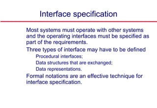Interface specification
 Most systems must operate with other systems
and the operating interfaces must be specified as
part of the requirements.
 Three types of interface may have to be defined
• Procedural interfaces;
• Data structures that are exchanged;
• Data representations.
 Formal notations are an effective technique for
interface specification.
 