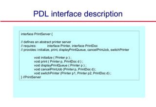 PDL interface description
interface PrintServer {
// defines an abstract printer server
// requires: interface Printer, interface PrintDoc
// provides: initialize, print, displayPrintQueue, cancelPrintJob, switchPrinter
void initialize ( Printer p ) ;
void print ( Printer p, PrintDoc d ) ;
void displayPrintQueue ( Printer p ) ;
void cancelPrintJob (Printer p, PrintDoc d) ;
void switchPrinter (Printer p1, Printer p2, PrintDoc d) ;
} //PrintServer
 