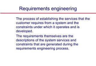 Requirements engineering
 The process of establishing the services that the
customer requires from a system and the
constraints under which it operates and is
developed.
 The requirements themselves are the
descriptions of the system services and
constraints that are generated during the
requirements engineering process.
 