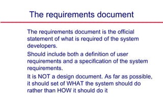 The requirements document
 The requirements document is the official
statement of what is required of the system
developers.
 Should include both a definition of user
requirements and a specification of the system
requirements.
 It is NOT a design document. As far as possible,
it should set of WHAT the system should do
rather than HOW it should do it
 