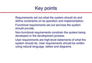 Key points
 Requirements set out what the system should do and
define constraints on its operation and implementation.
 Functional requirements set out services the system
should provide.
 Non-functional requirements constrain the system being
developed or the development process.
 User requirements are high-level statements of what the
system should do. User requirements should be written
using natural language, tables and diagrams.
 