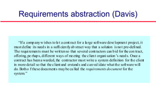 Requirements abstraction (Davis)
“If a companyw ishes to let a cont ract for a large software deve lopment project, it
must define its needs in a suffi cientlyab stract way that a solution is not pre-defined.
The requirements must be writtenso that several contractors can bid for the con tract,
offering, pe rhaps, different ways of meeting the client organi sation’s needs. Once a
contract has beena warded, the contractor must write a system definition for the client
in more detail so that the client und erstands and canval idate what the software will
do. Botho f these documents maybe ca lled the requirements document for the
system.”
 