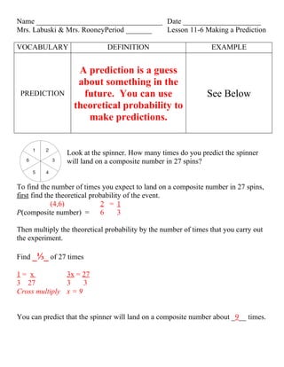Name __________________________________ Date _____________________
Mrs. Labuski & Mrs. RooneyPeriod _______ Lesson 11-6 Making a Prediction

VOCABULARY                    DEFINITION                         EXAMPLE


                    A prediction is a guess
                    about something in the
 PREDICTION          future. You can use                        See Below
                   theoretical probability to
                      make predictions.


                Look at the spinner. How many times do you predict the spinner
                will land on a composite number in 27 spins?


To find the number of times you expect to land on a composite number in 27 spins,
first find the theoretical probability of the event.
             (4,6)             2 = 1
P(composite number) = 6              3

Then multiply the theoretical probability by the number of times that you carry out
the experiment.

Find _⅓_ of 27 times

1= x           3x = 27
3 27           3     3
Cross multiply x = 9


You can predict that the spinner will land on a composite number about _9__ times.
 