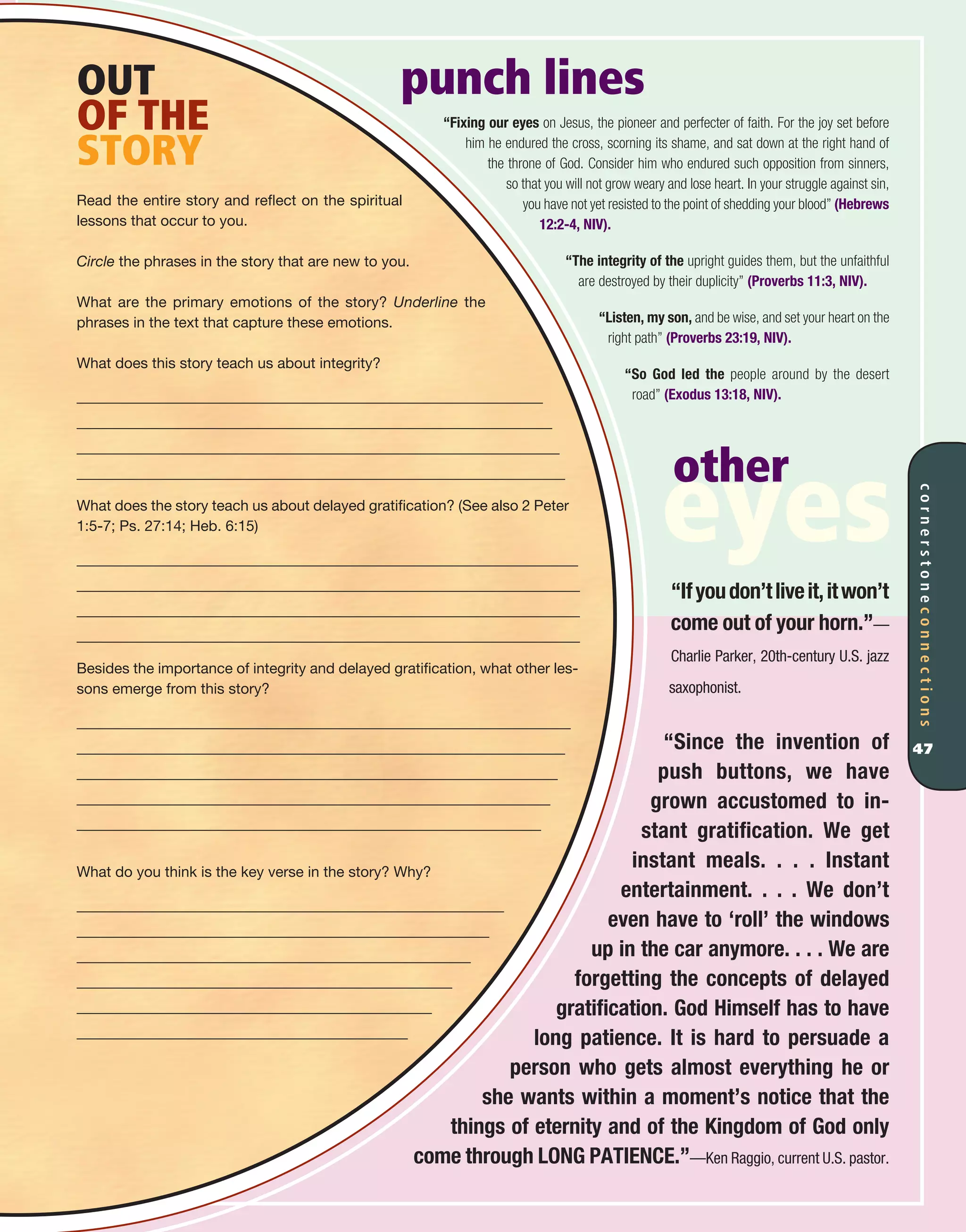 punch lines
“Fixing our eyes on Jesus, the pioneer and perfecter of faith. For the joy set before
him he endured the cross, scorning its shame, and sat down at the right hand of
the throne of God. Consider him who endured such opposition from sinners,
so that you will not grow weary and lose heart. In your struggle against sin,
you have not yet resisted to the point of shedding your blood” (Hebrews
12:2-4, NIV).
“The integrity of the upright guides them, but the unfaithful
are destroyed by their duplicity” (Proverbs 11:3, NIV).
“Listen, my son, and be wise, and set your heart on the
right path” (Proverbs 23:19, NIV).
“So God led the people around by the desert
road” (Exodus 13:18, NIV).
“Ifyoudon’tliveit,itwon’t
come out of your horn.”—
Charlie Parker, 20th-century U.S. jazz
saxophonist.
“Since the invention of
push buttons, we have
grown accustomed to in-
stant gratification. We get
instant meals. . . . Instant
entertainment. . . . We don’t
even have to ‘roll’ the windows
up in the car anymore. . . . We are
forgetting the concepts of delayed
gratification. God Himself has to have
long patience. It is hard to persuade a
person who gets almost everything he or
she wants within a moment’s notice that the
things of eternity and of the Kingdom of God only
come through LONG PATIENCE.”—Ken Raggio, current U.S. pastor.
OUT
OF THE
STORY
Read the entire story and reflect on the spiritual
lessons that occur to you.
Circle the phrases in the story that are new to you.
What are the primary emotions of the story? Underline the
phrases in the text that capture these emotions.
What does this story teach us about integrity?
What does the story teach us about delayed gratification? (See also 2 Peter
1:5-7; Ps. 27:14; Heb. 6:15)
Besides the importance of integrity and delayed gratification, what other les-
sons emerge from this story?
What do you think is the key verse in the story? Why?
cornerstoneconnections
47
other
eyes
 