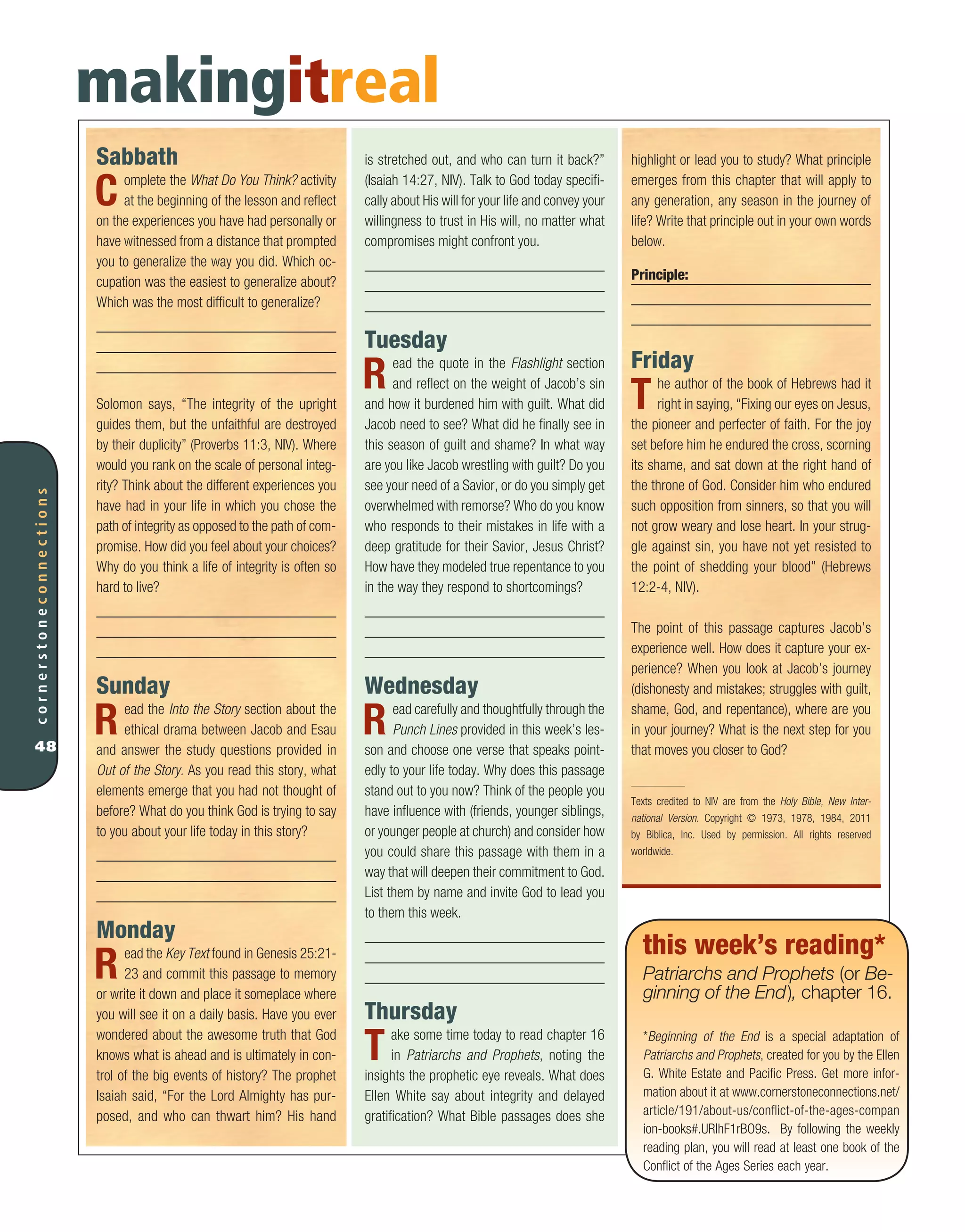 Sabbath
Complete the What Do You Think? activity
at the beginning of the lesson and reflect
on the experiences you have had personally or
have witnessed from a distance that prompted
you to generalize the way you did. Which oc-
cupation was the easiest to generalize about?
Which was the most difficult to generalize?
Solomon says, “The integrity of the upright
guides them, but the unfaithful are destroyed
by their duplicity” (Proverbs 11:3, NIV). Where
would you rank on the scale of personal integ-
rity? Think about the different experiences you
have had in your life in which you chose the
path of integrity as opposed to the path of com-
promise. How did you feel about your choices?
Why do you think a life of integrity is often so
hard to live?
Sunday
Read the Into the Story section about the
ethical drama between Jacob and Esau
and answer the study questions provided in
Out of the Story. As you read this story, what
elements emerge that you had not thought of
before? What do you think God is trying to say
to you about your life today in this story?
Monday
Read the Key Text found in Genesis 25:21-
23 and commit this passage to memory
or write it down and place it someplace where
you will see it on a daily basis. Have you ever
wondered about the awesome truth that God
knows what is ahead and is ultimately in con-
trol of the big events of history? The prophet
Isaiah said, “For the Lord Almighty has pur-
posed, and who can thwart him? His hand
cornerstoneconnections
48
highlight or lead you to study? What principle
emerges from this chapter that will apply to
any generation, any season in the journey of
life? Write that principle out in your own words
below.
Principle:
Friday
The author of the book of Hebrews had it
right in saying, “Fixing our eyes on Jesus,
the pioneer and perfecter of faith. For the joy
set before him he endured the cross, scorning
its shame, and sat down at the right hand of
the throne of God. Consider him who endured
such opposition from sinners, so that you will
not grow weary and lose heart. In your strug-
gle against sin, you have not yet resisted to
the point of shedding your blood” (Hebrews
12:2-4, NIV).
The point of this passage captures Jacob’s
experience well. How does it capture your ex-
perience? When you look at Jacob’s journey
(dishonesty and mistakes; struggles with guilt,
shame, God, and repentance), where are you
in your journey? What is the next step for you
that moves you closer to God?
Texts credited to NIV are from the Holy Bible, New Inter-
national Version. Copyright © 1973, 1978, 1984, 2011
by Biblica, Inc. Used by permission. All rights reserved
worldwide.
makingitreal
is stretched out, and who can turn it back?”
(Isaiah 14:27, NIV). Talk to God today specifi-
cally about His will for your life and convey your
willingness to trust in His will, no matter what
compromises might confront you.
Tuesday
Read the quote in the Flashlight section
and reflect on the weight of Jacob’s sin
and how it burdened him with guilt. What did
Jacob need to see? What did he finally see in
this season of guilt and shame? In what way
are you like Jacob wrestling with guilt? Do you
see your need of a Savior, or do you simply get
overwhelmed with remorse? Who do you know
who responds to their mistakes in life with a
deep gratitude for their Savior, Jesus Christ?
How have they modeled true repentance to you
in the way they respond to shortcomings?
Wednesday
Read carefully and thoughtfully through the
Punch Lines provided in this week’s les-
son and choose one verse that speaks point-
edly to your life today. Why does this passage
stand out to you now? Think of the people you
have influence with (friends, younger siblings,
or younger people at church) and consider how
you could share this passage with them in a
way that will deepen their commitment to God.
List them by name and invite God to lead you
to them this week.
Thursday
Take some time today to read chapter 16
in Patriarchs and Prophets, noting the
insights the prophetic eye reveals. What does
Ellen White say about integrity and delayed
gratification? What Bible passages does she
this week’s reading*
Patriarchs and Prophets (or Be-
ginning of the End), chapter 16.
*Beginning of the End is a special adaptation of
Patriarchs and Prophets, created for you by the Ellen
G. White Estate and Pacific Press. Get more infor-
mation about it at www.cornerstoneconnections.net/
article/191/about-us/conflict-of-the-ages-compan
ion-books#.URlhF1rBO9s. By following the weekly
reading plan, you will read at least one book of the
Conflict of the Ages Series each year.
 