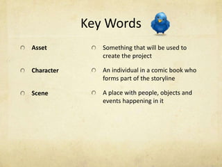 Key Words
Asset          Something that will be used to
               create the project

Character      An individual in a comic book who
               forms part of the storyline

Scene          A place with people, objects and
               events happening in it
 
