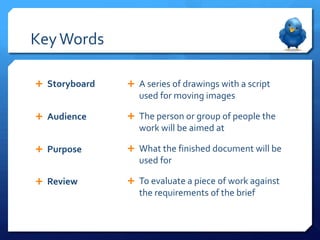 Key Words

 Storyboard    A series of drawings with a script
                  used for moving images

 Audience      The person or group of people the
                  work will be aimed at

 Purpose       What the finished document will be
                  used for

 Review        To evaluate a piece of work against
                  the requirements of the brief
 