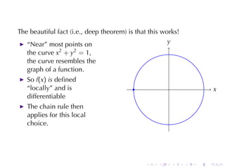 The	beautiful	fact	(i.e., deep	theorem)	is	that	this	works!
   “Near”	most	points	on                               y
                                                       .
   the	curve x2 + y2 = 1,
   the	curve	resembles	the
   graph	of	a	function.
   So f(x) is deﬁned
   “locally”	and	is                       .            .                   x
                                                                           .
   differentiable
   The	chain	rule	then
   applies	for	this	local
   choice.




                                              .    .       .   .   .   .
 