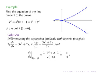 Example
Find	the	equation	of	the	line
tangent	to	the	curve
                                                    .
  y 2 = x 2 (x + 1 ) = x 3 + x 2

at	the	point (3, −6).
                                                                        .
 Solution
 Differentiating	the	expression	implicitly	with	respect	to x gives
    dy                  dy    3x2 + 2x
 2y    = 3x2 + 2x, so      =           , and
    dx                  dx       2y

                    dy                 3 · 32 + 2 · 3   11
                                   =                  =− .
                    dx   (3,−6)            2(−6)         4



                                                        .   .   .   .   .   .
 