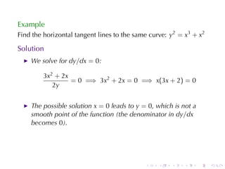 Example
Find	the	horizontal	tangent	lines	to	the	same	curve: y2 = x3 + x2

Solution
    We	solve	for dy/dx = 0:

        3x2 + 2x
                 = 0 =⇒ 3x2 + 2x = 0 =⇒ x(3x + 2) = 0
           2y


    The	possible	solution x = 0 leads	to y = 0, which	is	not	a
    smooth	point	of	the	function	(the	denominator	in dy/dx
    becomes 0).




                                            .    .   .    .      .   .
 