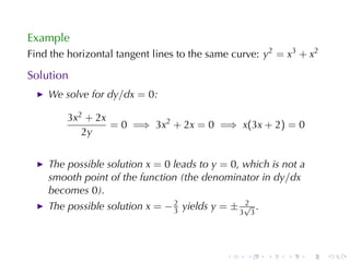 Example
Find	the	horizontal	tangent	lines	to	the	same	curve: y2 = x3 + x2

Solution
    We	solve	for dy/dx = 0:

        3x2 + 2x
                 = 0 =⇒ 3x2 + 2x = 0 =⇒ x(3x + 2) = 0
           2y


    The	possible	solution x = 0 leads	to y = 0, which	is	not	a
    smooth	point	of	the	function	(the	denominator	in dy/dx
    becomes 0).
    The	possible	solution x = − 2 yields y = ± 3√3 .
                                3
                                                2




                                            .    .     .   .     .   .
 