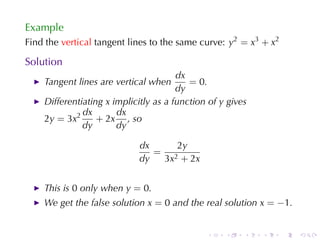 Example
Find	the vertical tangent	lines	to	the	same	curve: y2 = x3 + x2

Solution
                                       dx
    Tangent	lines	are	vertical	when       = 0.
                                       dy
    Differentiating x implicitly	as	a	function	of y gives
              dx       dx
    2y = 3x2      + 2x , so
              dy       dy

                            dx    2y
                               = 2
                            dy  3x + 2x


    This	is 0 only	when y = 0.
    We	get	the	false	solution x = 0 and	the	real	solution x = −1.


                                              .    .    .   .     .   .
 
