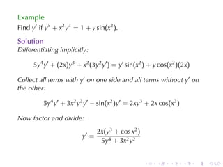 Example
Find y′ if y5 + x2 y3 = 1 + y sin(x2 ).

Solution
Differentiating	implicitly:

      5y4 y′ + (2x)y3 + x2 (3y2 y′ ) = y′ sin(x2 ) + y cos(x2 )(2x)

Collect	all	terms	with y′ on	one	side	and	all	terms	without y′ on
the	other:

          5y4 y′ + 3x2 y2 y′ − sin(x2 )y′ = 2xy3 + 2x cos(x2 )

Now	factor	and	divide:
                                2x(y3 + cos x2 )
                         y′ =
                                 5y4 + 3x2 y2


                                                   .   .   .     .    .   .
 