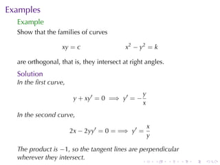 Examples
  Example
  Show	that	the	families	of	curves

                   xy = c                  x2 − y2 = k

  are	orthogonal, that	is, they	intersect	at	right	angles.
  Solution
  In	the	ﬁrst	curve,
                                                 y
                        y + xy′ = 0 =⇒ y′ = −
                                                 x
  In	the	second	curve,
                                                     x
                       2x − 2yy′ = 0 = =⇒ y′ =
                                                     y

  The	product	is −1, so	the	tangent	lines	are	perpendicular
  wherever	they	intersect.
                                                 .       .   .   .   .   .
 