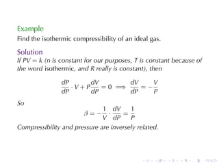 Example
Find	the	isothermic	compressibility	of	an	ideal	gas.

Solution
If PV = k (n is	constant	for	our	purposes, T is	constant	because	of
the	word isothermic, and R really	is	constant), then

                dP      dV        dV    V
                   ·V+P    = 0 =⇒    =−
                dP      dP        dP    P
So
                              1 dV      1
                        β=−     ·    =
                              V dP      P
Compressibility	and	pressure	are	inversely	related.



                                             .   .     .   .   .      .
 