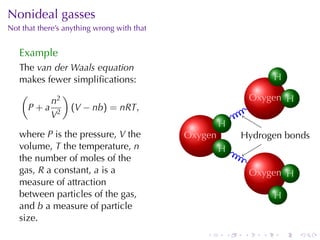Nonideal	gasses
Not	that	there’s	anything	wrong	with	that


   Example
   The van	der	Waals	equation
   makes	fewer	simpliﬁcations:                                                H
                                                                              ..
   (         )                                                         O .
                                                                       . xygen . .
          n2                                                                   H
     P + a 2 (V − nb) = nRT,                                   .
          V
                                                      H
                                                      ..
   where P is	the	pressure, V the           O .
                                            . xygen            H
                                                               . ydrogen	bonds
   volume, T the	temperature, n                       H
                                                      ..


   the	number	of	moles	of	the                                  .
   gas, R a	constant, a is	a                                           O .
                                                                       . xygen . .
                                                                               H
   measure	of	attraction
   between	particles	of	the	gas,                                              H
                                                                              ..
   and b a	measure	of	particle
   size.
                                                .          .       .      .    .     .
 