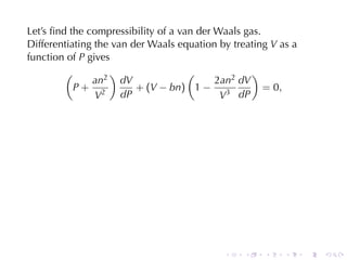 Let’s	ﬁnd	the	compressibility	of	a	van	der	Waals	gas.
Differentiating	the	van	der	Waals	equation	by	treating V as	a
function	of P gives
         (         )                 (             )
               an2 dV                      2an2 dV
           P+ 2          + (V − bn) 1 − 3             = 0,
                V     dP                    V dP




                                            .    .   .    .     .   .
 