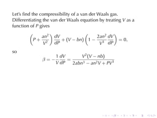 Let’s	ﬁnd	the	compressibility	of	a	van	der	Waals	gas.
Differentiating	the	van	der	Waals	equation	by	treating V as	a
function	of P gives
         (         )                 (             )
               an2 dV                      2an2 dV
           P+ 2          + (V − bn) 1 − 3             = 0,
                V     dP                    V dP
so
                     1 dV       V2 (V − nb)
               β=−        =
                     V dP   2abn3 − an2 V + PV3




                                            .    .   .    .     .   .
 