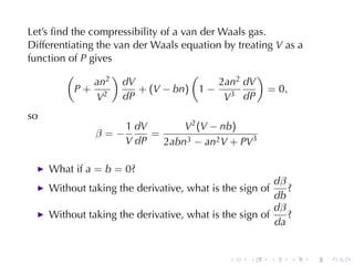 Let’s	ﬁnd	the	compressibility	of	a	van	der	Waals	gas.
Differentiating	the	van	der	Waals	equation	by	treating V as	a
function	of P gives
         (         )                 (             )
               an2 dV                      2an2 dV
           P+ 2          + (V − bn) 1 − 3             = 0,
                V     dP                    V dP
so
                      1 dV       V2 (V − nb)
               β=−         =
                      V dP   2abn3 − an2 V + PV3

     What	if a = b = 0?
                                                        dβ
     Without	taking	the	derivative, what	is	the	sign	of    ?
                                                        db
                                                        dβ
     Without	taking	the	derivative, what	is	the	sign	of    ?
                                                        da


                                             .    .       .   .   .   .
 