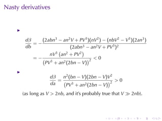 Nasty	derivatives




       dβ    (2abn3 − an2 V + PV3 )(nV2 ) − (nbV2 − V3 )(2an3 )
          =−
       db                  (2abn3 − an2 V + PV3 )2
                     ( 2        )
                 nV3 an + PV2
          = −(                    )2 < 0
               PV3 + an2 (2bn − V)

                   dβ   n2 (bn − V)(2bn − V)V2
                      = (                    )2 > 0
                   da     PV3 + an2 (2bn − V)
      (as	long	as V > 2nb, and	it’s	probably	true	that V ≫ 2nb).




                                             .    .   .    .       .   .
 