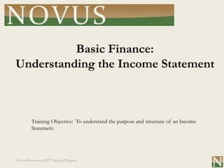 Basic Finance:
Understanding the Income Statement



         Training Objective: To understand the purpose and structure of an Income
         Statement.




Novus Business and IT Training Program
 