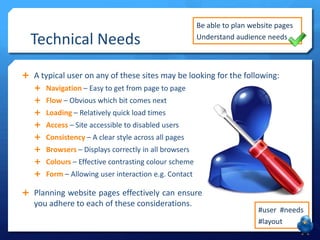 Technical Needs

Be able to plan website pages
Understand audience needs

 A typical user on any of these sites may be looking for the following:
 Navigation – Easy to get from page to page
 Flow – Obvious which bit comes next
 Loading – Relatively quick load times
 Access – Site accessible to disabled users

 Consistency – A clear style across all pages
 Browsers – Displays correctly in all browsers
 Colours – Effective contrasting colour scheme
 Form – Allowing user interaction e.g. Contact

 Planning website pages effectively can ensure

you adhere to each of these considerations.

#user #needs
#layout

 