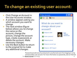 To change an existing user account:Click Change an Account in the User Accounts window.A window appears asking you which account you want to change.The next window (figure below) allows you to change the name on the account, change the picture, change the account type, create a password, or delete the account. Make necessary changes.Use the Back button to return to the original list to make any additional changes.Passwords provide security and prevent unauthorized users from logging in using someone else's user account. For more information on passwords, see our Internet Basics course.8Guevarra Institute of Technology