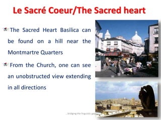 Le Sacré Coeur/The Sacred heart
The Sacred Heart Basilica can
be found on a hill near the
Montmartre Quarters
From the Church, one can see
an unobstructed view extending
in all directions
10...bridging the linguistic gap
 